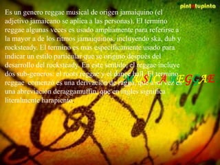MUSICA REGGAE
Es un genero reggae musical de origen jamaiquino (el
adjetivo jamaicano se aplica a las personas). El termino
reggae algunas veces es usado ampliamente para referirse a
la mayor a de los ritmos jamaiquinos, incluyendo ska, dub y
rocksteady. El termino es mas específicamente usado para
indicar un estilo particular que se origino después del
desarrollo del rocksteady. En este sentido, el reggae incluye
dos sub-generos: el roots reggae y el dance hall. El termino
reggae comenzó es una derivación de ragga, que a su vez es
una abreviación deraggamuffin, que en ingles significa
literalmente harapiento.
 