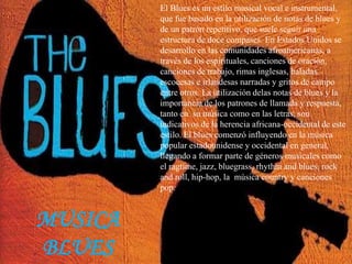 El Blues es un estilo musical vocal e instrumental,
que fue basado en la utilización de notas de blues y
de un patrón repetitivo, que suele seguir una
estructura de doce compases. En Estados Unidos se
desarrollo en las comunidades afroamericanas, a
través de los espirituales, canciones de oración,
canciones de trabajo, rimas inglesas, baladas
escocesas e irlandesas narradas y gritos de campo
entre otros. La utilización delas notas de blues y la
importancia de los patrones de llamada y respuesta,
tanto en su música como en las letras, son
indicativos de la herencia africana-occidental de este
estilo. El blues comenzó influyendo en la música
popular estadounidense y occidental en general,
llegando a formar parte de géneros musicales como
el ragtime, jazz, bluegrass, rhythm and blues, rock
and roll, hip-hop, la música country y canciones
pop.
MUSICA
BLUES
 