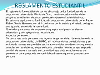 REGLAMENTO ESTUDIANTIL
El reglamento fue establecido por los el consejo de los fundadores de la
corporación universitaria Minuto de Dios , Uniminuto, a los cuales deben
acogerse estudiantes, decanos, profesores y personal administrativos,
En estos se explica como fue iniciada la corporación universitaria por el Padre
Rafael García Herreros, con el fin de luchar por la justicia y el anhelo de lograr
una igualdad entre toda la humanidad,
Que todas y cada una de las personas que por aquí pasan se sientan
orientadas y con apoyo a sus necesidades.
Aspectos generales:
Se busca que cada personas que ingrese tenga la calidad de estudiante de la
corporación universitaria, UMINUTO, ahí muchas clases de estudiantes y se
estipula la manera en que debe ser tratado sin violar sus derechos y que estos
cumplan con su deberes, lo que se busca con estar normas es que se pueda
convivir de manera tranquila en comunidad, que cada estudiante sea un
profesional para que pueda competir laboralmente y que sea grande como
persona
 