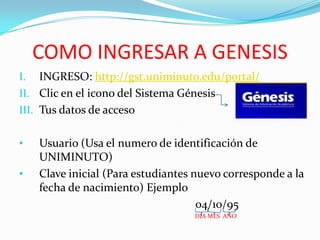 COMO INGRESAR A GENESIS
I. INGRESO: http://gst.uniminuto.edu/portal/
II. Clic en el icono del Sistema Génesis
III. Tus datos de acceso
• Usuario (Usa el numero de identificación de
UNIMINUTO)
• Clave inicial (Para estudiantes nuevo corresponde a la
fecha de nacimiento) Ejemplo
04/10/95
DIA MES AÑO
 