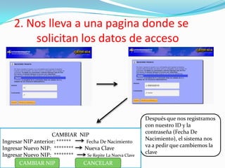 2. Nos lleva a una pagina donde se
solicitan los datos de acceso
Después que nos registramos
con nuestro ID y la
contraseña (Fecha De
Nacimiento), el sistema nos
va a pedir que cambiemos la
clave
CAMBIAR NIP
Ingresar NIP anterior: ****** Fecha De Nacimiento
Ingresar Nuevo NIP: ******** Nueva Clave
Ingresar Nuevo NIP: ******** Se Repite La Nueva Clave
CAMBIAR NIP CANCELAR
 