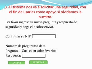 3. El sistema nos va a solicitar una seguridad, con
el fin de usarlas como apoyo si olvidamos la
nuestra.
Por favor ingrese su nueva pregunta y respuesta de
seguridad y haga clic sobre enviar.
Confirmar su NIP
Numero de preguntas 1 de 2.
Pregunta: Cual es su color favorito
Respuesta:
ENVIAR REINICIAR
 