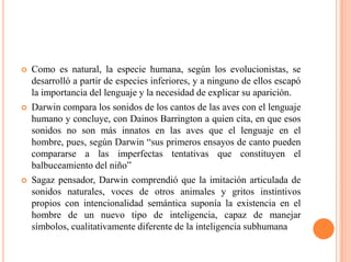 Como es natural, la especie humana, según los evolucionistas, se
desarrolló a partir de especies inferiores, y a ninguno de ellos escapó
la importancia del lenguaje y la necesidad de explicar su aparición.
 Darwin compara los sonidos de los cantos de las aves con el lenguaje
humano y concluye, con Dainos Barrington a quien cita, en que esos
sonidos no son más innatos en las aves que el lenguaje en el
hombre, pues, según Darwin “sus primeros ensayos de canto pueden
compararse a las imperfectas tentativas que constituyen el
balbuceamiento del niño”
 Sagaz pensador, Darwin comprendió que la imitación articulada de
sonidos naturales, voces de otros animales y gritos instintivos
propios con intencionalidad semántica suponía la existencia en el
hombre de un nuevo tipo de inteligencia, capaz de manejar
símbolos, cualitativamente diferente de la inteligencia subhumana
 