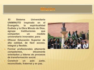El Sistema Universitario
UNIMINUTO inspirado en el
Evangelio, la espiritualidad
Eudista y la Obra Minuto de Dios,
agrupa Instituciones que
comparten un modelo
universitario innovador, para:
 Ofrecer Educación Superior de
alta calidad, de fácil acceso,
integral y flexible.
 Formar profesionales altamente
competentes, éticamente
orientados y líderes de procesos
de transformación social.
 Construir un país justo,
reconciliado, fraternal y en paz.
 