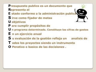 Presupuesto publico es un documento que
Representa el
E stado conforme a la administración publica
S irve como fijador de metas
U objetivos
P ara cumplir propósitos de
U n programa determinado. Constituye las cifras de gastos
E n un ejercicio anual
S u evaluación de la gestión refleja un analisis de
T odos los proyectos siendo un instrumento
O Perativo o basico de las decisiones .
 