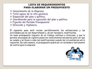 LISTA DE REQUERIMIENTOS
PARA ELABORAR UN PRESUPUESTO
 Conocimiento de la Empresa
 Total apoyo de la alta gerencia
 Exposición del plan o política.
 Coordinación para la ejecución del plan o política.
 Fijación del Período Presupuestal
 Dirección y Vigilancia.
El siguiente paso será revisar periódicamente las estimaciones y las
actividades que se van desarrollando y, de ser necesario, modificarlas.
Un buen presupuesto requiere de un trabajo continuo y minucioso, y que la
persona encargada de vigilarlo posea los conocimientos necesarios para ver que
se cumpla y se lleven a cabo las modificaciones cuando las circunstancias así lo
requieran. De esta manera, el presupuesto podrá ser un verdadero instrumento
de control para la empresa
 