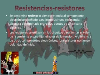 • Se denomina resistor o bien resistencia al componente
electrónico diseñado para introducir una resistencia
eléctrica determinada entre dos puntos de un circuito
eléctrico.
• Los resistores se utilizan en los circuitos para limitar el valor
de la corriente o para fijar el valor de la tensión. A diferencia
de otros componentes electrónicos, los resistores no tienen
polaridad definida.
 