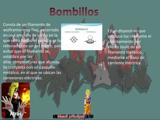 Es un dispositivo que
produce luz mediante el
calentamiento por
efecto Joule de un
filamento metálico,
mediante el paso de
corriente eléctrica.
Consta de un filamento de
wolframio muy fino, encerrado
en una ampolla de vidrio en la
que se ha hecho el vacío, o se ha
rellenado con un gas inerte, para
evitar que el filamento se
volatilice por las
altas temperaturas que alcanza.
Se completa con un casquillo
metálico, en el que se ubican las
conexiones eléctricas.
 