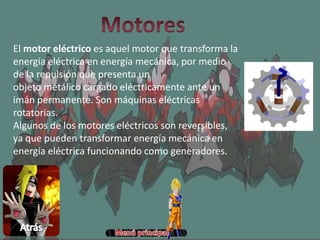 El motor eléctrico es aquel motor que transforma la
energía eléctrica en energía mecánica, por medio
de la repulsión que presenta un
objeto metálico cargado eléctricamente ante un
imán permanente. Son máquinas eléctricas
rotatorias.
Algunos de los motores eléctricos son reversibles,
ya que pueden transformar energía mecánica en
energía eléctrica funcionando como generadores.
 