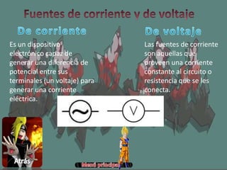 Es un dispositivo
electrónico capaz de
generar una diferencia de
potencial entre sus
terminales (un voltaje) para
generar una corriente
eléctrica.
Las fuentes de corriente
son aquellas que
proveen una corriente
constante al circuito o
resistencia que se les
conecta.
 