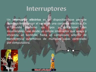 Un interruptor eléctrico es un dispositivo que permite
desviar o interrumpir el curso de una corriente eléctrica. En
el mundo moderno sus tipos y aplicaciones son
innumerables, van desde un simple interruptor que apaga o
enciende un bombillo, hasta un complicado selector de
transferencia automático de múltiples capas controlado
por computadora.
 