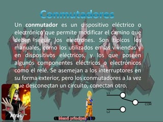 Un conmutador es un dispositivo eléctrico o
electrónico que permite modificar el camino que
deben seguir los electrones. Son típicos los
manuales, como los utilizados en las viviendas y
en dispositivos eléctricos, y los que poseen
algunos componentes eléctricos o electrónicos
como el relé. Se asemejan a los interruptores en
su forma exterior, pero los conmutadores a la vez
que desconectan un circuito, conectan otro.
 
