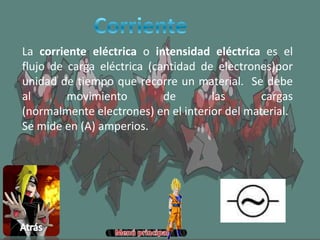 La corriente eléctrica o intensidad eléctrica es el
flujo de carga eléctrica (cantidad de electrones)por
unidad de tiempo que recorre un material. Se debe
al movimiento de las cargas
(normalmente electrones) en el interior del material.
Se mide en (A) amperios.
 