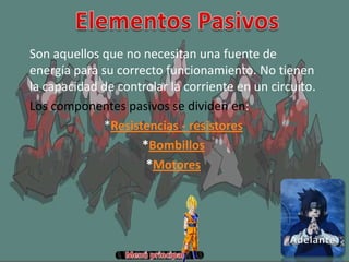 Son aquellos que no necesitan una fuente de
energía para su correcto funcionamiento. No tienen
la capacidad de controlar la corriente en un circuito.
Los componentes pasivos se dividen en:
*Resistencias - resistores
*Bombillos
*Motores
 