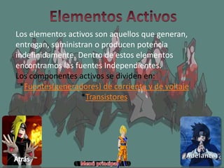 Los elementos activos son aquellos que generan,
entregan, suministran o producen potencia
indefinidamente. Dentro de estos elementos
encontramos las fuentes Independientes.
Los componentes activos se dividen en:
*Fuentes(generadores) de corriente y de voltaje
*Transistores
 