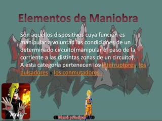 Son aquellos dispositivos cuya función es
manipular a voluntad las condiciones de un
determinado circuito(manipular el paso de la
corriente a las distintas zonas de un circuito).
A esta categoría pertenecen los interruptores, los
pulsadores y los conmutadores .
 