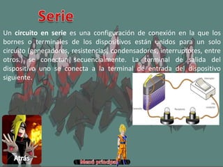 Un circuito en serie es una configuración de conexión en la que los
bornes o terminales de los dispositivos están unidos para un solo
circuito (generadores, resistencias, condensadores, interruptores, entre
otros.) se conectan secuencialmente. La terminal de salida del
dispositivo uno se conecta a la terminal de entrada del dispositivo
siguiente.
 