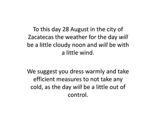 To this day 28 August in the city of
Zacatecas the weather for the day will
be a little cloudy noon and will be with
a little wind.
We suggest you dress warmly and take
efficient measures to not take any
cold, as the day will be a little out of
control.
 