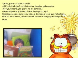 –¡Hola, padre! –saludó Pinocho.
–¡Eh! ¿Quién habla? –gritó Gepeto mirando a todas partes.
–Soy yo, Pinocho. ¿Es que ya no me conoces?
–¡Parece que estoy soñando! ¡Por fin tengo un hijo!
Gepeto pensó que aunque su hijo era de madera tenía que ir al colegio.
Pero no tenía dinero, así que decidió vender su abrigo para comprar los
libros.
 