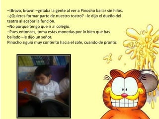 –¡Bravo, bravo! –gritaba la gente al ver a Pinocho bailar sin hilos.
–¿Quieres formar parte de nuestro teatro? –le dijo el dueño del
teatro al acabar la función.
–No porque tengo que ir al colegio.
–Pues entonces, toma estas monedas por lo bien que has
bailado –le dijo un señor.
Pinocho siguió muy contento hacia el cole, cuando de pronto:
 