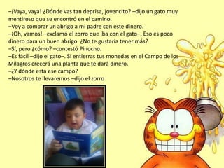 –¡Vaya, vaya! ¿Dónde vas tan deprisa, jovencito? –dijo un gato muy
mentiroso que se encontró en el camino.
–Voy a comprar un abrigo a mi padre con este dinero.
–¡Oh, vamos! –exclamó el zorro que iba con el gato–. Eso es poco
dinero para un buen abrigo. ¿No te gustaría tener más?
–Sí, pero ¿cómo? –contestó Pinocho.
–Es fácil –dijo el gato–. Si entierras tus monedas en el Campo de los
Milagros crecerá una planta que te dará dinero.
–¿Y dónde está ese campo?
–Nosotros te llevaremos –dijo el zorro
 