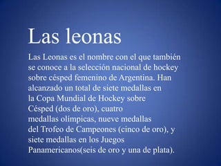 Las leonas
Las Leonas es el nombre con el que también
se conoce a la selección nacional de hockey
sobre césped femenino de Argentina. Han
alcanzado un total de siete medallas en
la Copa Mundial de Hockey sobre
Césped (dos de oro), cuatro
medallas olímpicas, nueve medallas
del Trofeo de Campeones (cinco de oro), y
siete medallas en los Juegos
Panamericanos(seis de oro y una de plata).
 