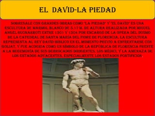 Sobresale con grandes obras como "La Piedad" y "El David" es una
escultura de mármol blanco de 5.17 m. de altura realizada por Miguel
Ángel Buonarroti entre 1501 y 1504 por encargo de la Opera del Duomo
de la Catedral de Santa María del Fiore de Florencia. La escultura
representa al Rey David bíblico en el momento previo a enfrentarse con
Goliat, y fue acogida como un símbolo de la República de Florencia frente
a la hegemonía de sus derrocados dirigentes, los Médici, y la amenaza de
los estados adyacentes, especialmente los Estados Pontificios.
EL DAVID-LA PIEDAD
 