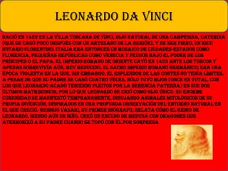 Nació en 1452 en la villa toscana de Vinci, hijo natural de una campesina, Caterina
(que se casó poco después con un artesano de la región), y de Ser Piero, un rico
notario florentino. Italia era entonces un mosaico de ciudades-estados como
Florencia, pequeñas repúblicas como Venecia y feudos bajo el poder de los
príncipes o el papa. El Imperio romano de Oriente cayó en 1453 ante los turcos y
apenas sobrevivía aún, muy reducido, el Sacro Imperio Romano Germánico; era una
época violenta en la que, sin embargo, el esplendor de las cortes no tenía límites.
A pesar de que su padre se casó cuatro veces, sólo tuvo hijos (once en total, con
los que Leonardo acabó teniendo pleitos por la herencia paterna) en sus dos
últimos matrimonios, por lo que Leonardo se crió como hijo único. Su enorme
curiosidad se manifestó tempranamente, dibujando animales mitológicos de su
propia invención, inspirados en una profunda observación del entorno natural en
el que creció. Giorgio Vasari, su primer biógrafo, relata cómo el genio de
Leonardo, siendo aún un niño, creó un escudo de Medusa con dragones que
aterrorizó a su padre cuando se topó con él por sorpresa
LEONARDO DA VINCI
 