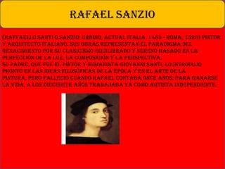 (Raffaello Santi o Sanzio; Urbino, actual Italia, 1483 - Roma, 1520) Pintor
y arquitecto italiano. Sus obras representan el paradigma del
Renacimiento por su clasicismo equilibrado y sereno basado en la
perfección de la luz, la composición y la perspectiva.
Su padre, que fue el pintor y humanista Giovanni Santi, lo introdujo
pronto en las ideas filosóficas de la época y en el arte de la
pintura, pero falleció cuando Rafael contaba once años; para ganarse
la vida, a los diecisiete años trabajaba ya como artista independiente.
RAFAEL SANZIO
 