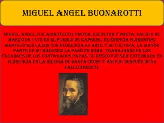 Miguel Ángel fue arquitecto, pintor, escultor y poeta. Nació 6 de
marzo de 1475 en el pueblo de Caprese, de esencia florentino
mantuvo sus lazos con Florencia su arte y su cultura. La mayor
parte de su madurez la pasó en Roma, trabajando en los
encargos de los continuados papas. Su deseo fue ser enterrado en
Florencia en la iglesia de Santa Crose y así fue después de su
fallecimiento.
MIGUEL ANGEL BUONAROTTI
 
