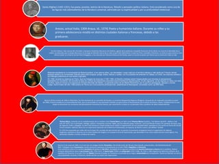 Dante Alighieri (1265-1321), fue poeta, prosista, teórico de la literatura, filósofo y pensador político italiano. Está considerado como una de
las figuras más sobresalientes de la literatura universal, admirado por su espiritualidad y por su profundidad intelectual.
Nació el 28 de octubre de 1466 en Róterdam, fue hijo bastardo de un sacerdote de Gouda y su sirvienta Margaretha Rogerius (Rutgers). Después de ser ordenado sacerdote (a partir
de 1490), Erasmo estudió en la Universidad de París, que se encontraba en ese momento viviendo con gran fuerza el Renacimiento de la cultura de Grecia y Roma. Posiblemente en esta
etapa se encuentren los comienzos del pensamiento humanista de Erasmo, que convirtieron al joven en un pensador libre y profesor de ideas independientes.
Mientras estudiaba en la Universidad de Bolonia publicó, a los catorce años, Las decretales. Luego viajó por el territorio italiano y más tarde por Francia, donde
también asistió a la universidad. Estudió sobre todo lenguas: griego, árabe, hebreo y caldeo, con el propósito de entender la Cábala, el Corán, los oráculos caldeos y
los Diálogos platónicos en sus textos originales.
En 1485, durante su estancia en París, leyó los trabajos de Averroes (1126-1198), el filósofo y teólogo asharí hispanoárabe que introdujo el pensamiento
aristotélico en Occidente. Allí concibió la idea de unificar las tradiciones culturales sobrevivientes en aquella época. Al año siguiente, ya de regreso en Italia, con sólo
23 años, raptó en Arezzo a la esposa de Giuliano Moriotto dei Medici, un pariente pobre de los Medici florentinos, por lo que fue perseguido, atacado y herido.
Luego, hacia finales del año 1486 publicó en Roma sus Conclusiones philosophicae, cabalisticae et theologicae, conocidas como Las 900 tesis.
Escritor italiano. Hijo natural del mercader y banquero florentino Boccaccio da Chellino, agente de la poderosa compañía financiera de los Bardi, no conoció la identidad de su
madre. Las leyendas que el propio Boccaccio se encargó de difundir acerca de su vida no permiten determinar si nació en París, Certaldo o Florencia. Lo cierto es que creció en esta
última ciudad, en el barrio de San Pietro Maggiore, y fue educado por Giovanni Mazzuoli da Strada, quien le inculcó la pasión por Dante que lo dominaría toda su vida
Thomas More, conocido por la castellanización de su nombre como Tomás Moro y en latín como Thomas Morus (Londres, 7 de febrero de1478 – Ibídem, 6 de
julio de 1535), fue un pensador, teólogo, político, humanista y escritor inglés, que fue además poeta, traductor, Lord Cancillerde Enrique VIII, profesor de leyes, juez
de negocios civiles y abogado. Su obra más famosa es Utopía donde busca relatar la organización de una sociedad ideal, asentada en una nación en forma de isla del
mismo nombre. Además, Moro fue un importante detractor de la Reforma Protestantey, en especial, de Martín Lutero y de William Tyndale.
En 1535 fue enjuiciado por orden del rey Enrique VIII, acusado de alta traición por no prestar el juramento antipapista frente al surgimiento de laIglesia
Anglicana, oponerse al divorcio con la reina Catalina de Aragón y no aceptar el Acta de Supremacía, que declaraba al rey como cabeza de esta nueva iglesia. Fue
declarado culpable y recibió condena de muerte
Nació el 3 de mayo de 1469, en el seno de una antigua familia Florentina. Hijo de Bernardo dei Niccolo Macchiavelli, jurisconsulto, y de Bartolommea dei
Nelli. Trabajaba como funcionario cuando comenzó a destacar al proclamarse en el año 1498 la República enFlorencia.
A los veinticinco años se le nombró secretario del gobierno Dei Dieci, encargado de la segunda cancillería de Asuntos Exteriores y Guerra de la república. Realizó
misiones diplomáticas ante el rey francés(1504, 1510-1511), la Santa Sede (1506) y el emperador (1507-1508). De 1503 a 1506 organizó las defensas militares de la
república de Florencia. En el año 1512 los Médici retoman el poder en Florencia y es privado de su cargo y encarcelado por conspiración. Puesto en libertad, se retira a
sus propiedades cercanas a Florencia, donde escribe sus obras más importantes.
Arezzo, actual Italia, 1304-Arqua, id., 1374) Poeta y humanista italiano. Durante su niñez y su
primera adolescencia residió en distintas ciudades italianas y francesas, debido a las
graduarse.
 