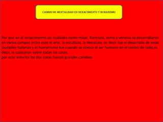 Por que en el renacimiento las ciudades como milan, florencia, roma y venecia se desarrollaron
en varios campos entre esos el arte, la escultura, la literatura. es decir fue el desarrollo de estas
ciudades italianas y el humanismo fue cuando se coloco al ser humano en el centro de todo,es
decir, lo colocaron sobre todas las cosas.
por esto anterior las dos cosas fueron grandes cambios
Cambio de mentalidad en renacimiento y humanismo
 