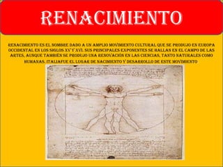 Renacimiento es el nombre dado a un amplio movimiento cultural que se produjo en Europa
Occidental en los siglos XV y XVI. Sus principales exponentes se hallan en el campo de las
artes, aunque también se produjo una renovación en las ciencias, tanto naturales como
humanas. Italiafue el lugar de nacimiento y desarrollo de este movimiento.
RENACIMIENTO
 