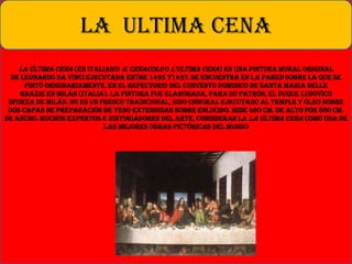 La última cena (en italiano: Il cenacolo o L’uLtima cena) es una pintura mural original
de Leonardo da Vinci ejecutada entre 1495 y1497,se encuentra en la pared sobre la que se
pintó originariamente, en el refectorio del convento dominico de Santa Maria delle
Grazie en Milán (Italia). La pintura fue elaborada, para su patrón, el duque Ludovico
Sforza de Milán. No es un fresco tradicional, sino unmural ejecutado al temple y óleo sobre
dos capas de preparación de yeso extendidas sobre enlucido. Mide 460 cm. de alto por 880 cm.
de ancho. Muchos expertos e historiadores del arte, consideran la La Última Cena como una de
las mejores obras pictóricas del mundo
LA ULTIMA CENA
 