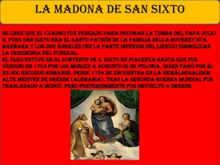 Se cree que el cuadro fue pensado para decorar la tumba del Papa Julio
II, pues San Sixto era el Santo Patrón de la familia Della Roverey Sta.
Bárbara y los dos ángeles (en la parte inferior del lienzo) simbolizan
la ceremonia del funeral.
El óleo estuvo en el convento de S. Sixto en Piacenza hasta que fue
vendido en 1753 por los monjes a Augusto III de Polonia, quien pagó por él
25.000 escudos romanos. Desde 1754 se encuentra en la Gemäldegalerie
Alte Meister de Dresde (Alemania). Tras la Segunda Guerra Mundial fue
trasladado a Moscú, pero posteriormente fue devuelto a Dresde.
LA MADONA DE SAN SIXTO
 