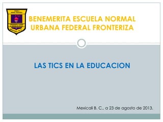 BENEMERITA ESCUELA NORMAL
URBANA FEDERAL FRONTERIZA
LAS TICS EN LA EDUCACION
Mexicali B. C., a 23 de agosto de 2013.
 