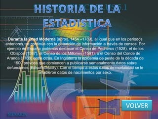 Durante la Edad Moderna (aprox. 1454 –1789), al igual que en los periodos
anteriores, se continúa con la obtención de información a través de censos. Por
ejemplo en España podemos destacar el Censo de Pecheros (1528), el de los
Obispos (1587), el Censo de los Millones (1591), o el Censo del Conde de
Aranda (1768) entre otros. En Inglaterra la epidemia de peste de la década de
1500 provoca que comiencen a publicarse semanalmente datos sobre
defunciones (BillsofMortality). Con el tiempo a estos datos de mortalidad se le
añadieron datos de nacimientos por sexo.
VOLVER
 