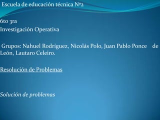 Escuela de educación técnica Nº2
6to 3ra
Investigación Operativa
Grupos: Nahuel Rodríguez, Nicolás Polo, Juan Pablo Ponce de
León, Lautaro Celeiro.
Resolución de Problemas
Solución de problemas
 