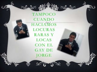 TAMPOCO
CUANDO
HACIAMOS
LOCURAS
RARAS Y
LOCAS
CON EL
GAY DE
JORGE
 