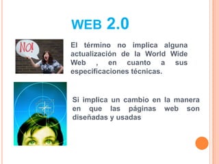 WEB 2.0
El término no implica alguna
actualización de la World Wide
Web , en cuanto a sus
especificaciones técnicas.
Si implica un cambio en la manera
en que las páginas web son
diseñadas y usadas
 