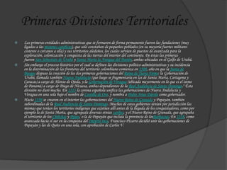 Primeras Divisiones Territoriales
 Las primeras entidades administrativas que se formaron de forma permanente fueron las fundaciones (muy
ligadas a las misiones católicas), que solo constaban de pequeños poblados (en su mayoría fuertes militares
costeros o cercanos a ella) y sus territorios aledaños, los cuales servían de puestos de avanzada para la
exploración, colonización y conquista de las tierras del interior del continente. De éstas las primeras
fueron San Sebastián de Urabá y Santa María la Antigua del Darién, ambas ubicadas en el Golfo de Urabá.
 Sin embargo el proceso histórico por el cual se definen las divisiones político-administrativas y su incidencia
en la determinación de las fronteras del territorio colombiano comienza en 1508, año en que la Junta de
Burgos dispuso la creación de las dos primeras gobernaciones del Reino de Tierra Firme: la Gobernación de
Urabá, llamada también Nueva Andalucía (que luego se fragmentaría en las de Santa Marta, Cartagena y
Caracas) a cargo de Alonso de Ojeda, y la Gobernación de Veragua (ubicada mayormente en lo que es el istmo
de Panamá) a cargo de Diego de Nicuesa, ambas dependientes de la Real Audiencia de Santo Domingo.3 Ésta
división no duró mucho. En 1513 la corona española unifica las gobernaciones de Nueva Andalucía y
Veragua en una sola bajo el nombre de Castilla de Oro, y nombra a Pedro Arias Dávila como gobernador.
 Hacia 1550 se crearon en el interior las gobernaciones del Nuevo Reino de Granada y Popayán, también
subordinadas de la Real Audiencia de Santo Domingo. Muchos de estos gobiernos tenían por jurisdicción las
mismas que tenían los territorios indígenas que existían allí antes de la llegada de los conquistadores, como por
ejemplo la de Santa Marta, que agrupada diversas etnias caribes, y el Nuevo Reino de Granada, que agrupaba
el territorio de los Chibchas y Pijaos, o la de Popayán que incluía la provincia de losBarbacoas.En 1538, como
avanzada hacia el sur en la conquista del Imperio inca, Francisco Pizarro decidió unir las gobernaciones de
Popayán y las de Quito en una sola, con aprobación de Carlos V.
 