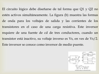 El circuito lógico debe diseñarse de tal forma que Q1 y Q2 no
estén activos simultáneamente. La figura (b) muestra las formas
de onda para los voltajes de salida y las corrientes de los
transistores en el caso de una carga resistiva. Este inversor
requiere de una fuente de cd de tres conductores, cuando un
transistor está inactivo, su voltaje inverso es Vs, en ves de Vs/2.
Este inversor se conoce como inversor de medio puente.
 