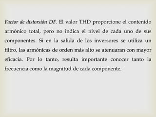 Factor de distorsión DF. El valor THD proporcione el contenido
armónico total, pero no indica el nivel de cada uno de sus
componentes. Si en la salida de los inversores se utiliza un
filtro, las armónicas de orden más alto se atenuaran con mayor
eficacia. Por lo tanto, resulta importante conocer tanto la
frecuencia como la magnitud de cada componente.
 