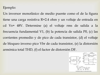 Ejemplo:
Un inversor monofásico de medio puente como el de la figura
tiene una carga resistiva R=2.4 ohm y un voltaje de entrada en
cd Vs= 48V. Determine (a) el voltaje rms de salida a la
frecuencia fundamental V1, (b) la potencia de salida P0, (c) las
corrientes promedio y de pico de cada transistor, (d) el voltaje
de bloqueo inverso pico Vbr de cada transistor, (e) la distorsión
armónica total THD, (f) el factor de distorsión DF.
 