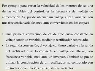 Por ejemplo para variar la velocidad de los motores de ca, una
de las variables del control, es la frecuencia del voltaje de
alimentación. Se puede obtener un voltaje eficaz variable, con
una frecuencia variable, mediante conversiones en dos etapas:
• Una primera conversión de ca de frecuencia constante en
voltaje continuo variable, mediante rectificador controlado.
• La segunda conversión, el voltaje continuo variable a la salida
del rectificador, se lo convierte en voltaje de alterna, con
frecuencia variable, mediante un inversor. También se puede
utilizar la combinación de un rectificador no controlado con
un inversor con PWM, en sus distintas variantes.
 