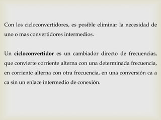 Con los cicloconvertidores, es posible eliminar la necesidad de
uno o mas convertidores intermedios.
Un cicloconvertidor es un cambiador directo de frecuencias,
que convierte corriente alterna con una determinada frecuencia,
en corriente alterna con otra frecuencia, en una conversión ca a
ca sin un enlace intermedio de conexión.
 