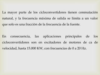 La mayor parte de los cicloconvertidores tienen conmutación
natural, y la frecuencia máxima de salida se limita a un valor
que solo es una fracción de la frecuencia de la fuente.
En consecuencia, las aplicaciones principales de los
cicloconvertidores son en excitadores de motores de ca de
velocidad, hasta 15.000 KW, con frecuencias de 0 a 20 Hz.
 