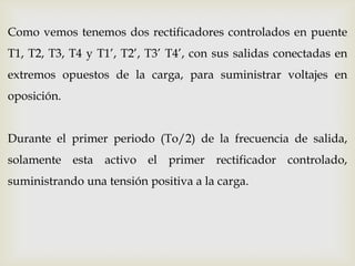 Como vemos tenemos dos rectificadores controlados en puente
T1, T2, T3, T4 y T1’, T2’, T3’ T4’, con sus salidas conectadas en
extremos opuestos de la carga, para suministrar voltajes en
oposición.
Durante el primer periodo (To/2) de la frecuencia de salida,
solamente esta activo el primer rectificador controlado,
suministrando una tensión positiva a la carga.
 