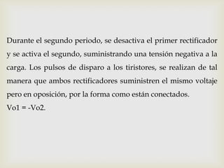 Durante el segundo periodo, se desactiva el primer rectificador
y se activa el segundo, suministrando una tensión negativa a la
carga. Los pulsos de disparo a los tiristores, se realizan de tal
manera que ambos rectificadores suministren el mismo voltaje
pero en oposición, por la forma como están conectados.
Vo1 = -Vo2.
 