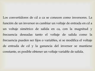 Los convertidores de cd a ca se conocen como inversores. La
función de un inversor es cambiar un voltaje de entrada en cd a
un voltaje simétrico de salida en ca, con la magnitud y
frecuencia deseadas tanto el voltaje de salida como la
frecuencia pueden ser fijos o variables, si se modifica el voltaje
de entrada de cd y la ganancia del inversor se mantiene
constante, es posible obtener un voltaje variable de salida.
 